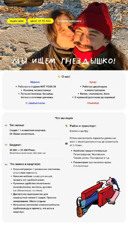 👐🏼Хорошие ребята в поисках жилья!

Всем привет, нас зовут артур и марина, и мы ищем квартиру своей мечты!
Вы спросите, почему мы? А я отвечу, потому что мы топовые, платежеспособные, коммуникабельные, да и вообще чем не жильцы? Оба ведем активный образ жизни и место ищем такое, в котором нам будет хорошо между путешествиями, наши делами и прочим! В замен мы будет заботится о месте, поддерживать в нем порядок! Ну и деньги….

🧔🏻‍♀️ Я (артур) - дизайнер и иллюстратор, люблю спорт и уют.
👱🏻‍♀️ Марина - админ в йога студии и тату-мастерица, любит путешествовать и банный спорт!

Если мы подходим вашему месту, будем рады!

👋Наши inst для знакомства
@Hermitart
@_Diachukmarina

Писать можно мне @hermitart

Контакты: тг: @hermitart
Inst: @hermitart

Уютное гнездышко – поиск жилья, жильцов и соседей без посредников - фотография - 1